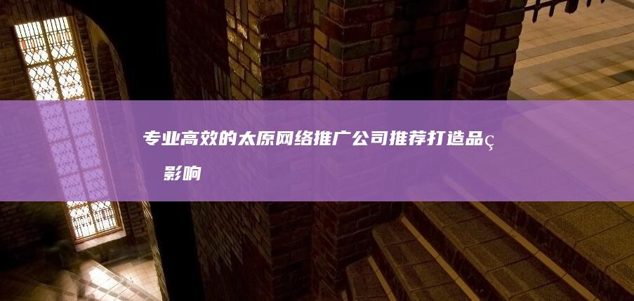 专业高效的太原网络推广公司推荐：打造品牌影响力的首选服务商